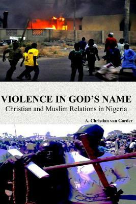 Violence In God's Name: Christian and Muslim Relations In Nigeria: Christian and Muslim Relations In Nigeria by A. Christian Van Gorder