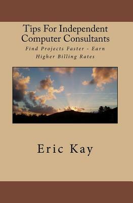 Tips For Independent Computer Consultants: Find Projects Faster - Earn Higher Billing Rates by Eric Kay