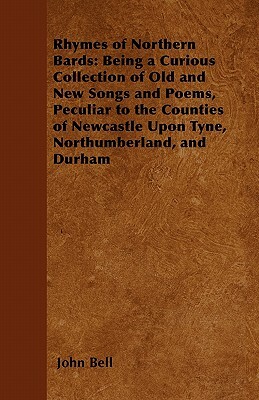 Rhymes of Northern Bards: Being a Curious Collection of Old and New Songs and Poems, Peculiar to the Counties of Newcastle Upon Tyne, Northumber by John Bell