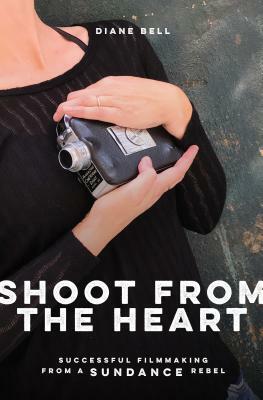 Shoot from the Heart: Successful Filmmaking from a Sundance Rebel by Diane Bell