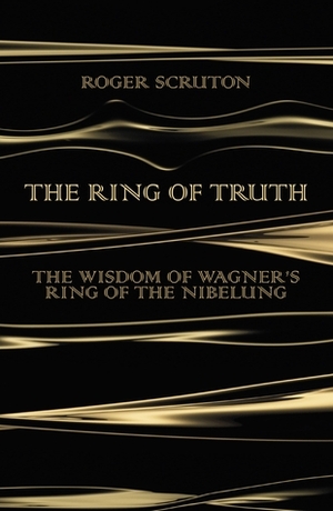 The Ring of Truth: The Wisdom of Wagner's Ring of the Nibelung by Roger Scruton