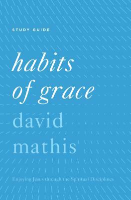 Habits of Grace: Enjoying Jesus Through the Spiritual Disciplines by David Mathis