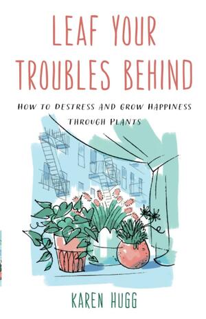 Leaf Your Troubles Behind: How to Destress and Grow Happiness Through Plants by Karen Hugg, Karen Hugg