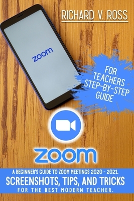 Zoom For Teachers Step By Step Guide: A Beginner's Guide To Zoom 2020 - 2021. Screenshots, Tips, And Tricks For The Best Modern Teacher. by Richard Ross