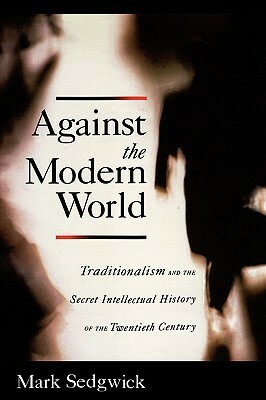 Against the Modern World: Traditionalism and the Secret Intellectual History of the Twentieth Century by Mark Sedgwick