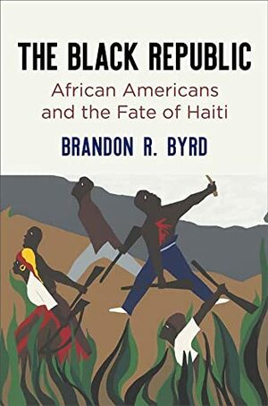 The Black Republic: African Americans and the Fate of Haiti by Brandon R Byrd