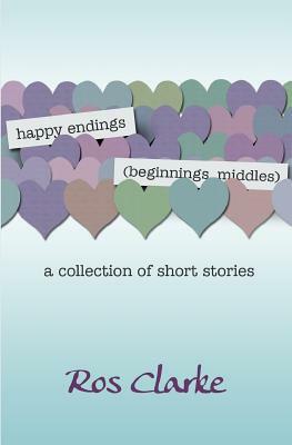 happy endings (beginnings, middles): a collection of short stories by Ros Clarke