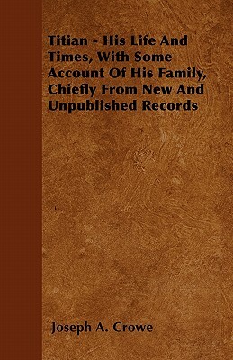 Titian - His Life And Times, With Some Account Of His Family, Chiefly From New And Unpublished Records by Joseph A. Crowe