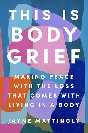 This Is Body Grief: Making Peace with the Loss That Comes with Living in a Body by Jayne Mattingly