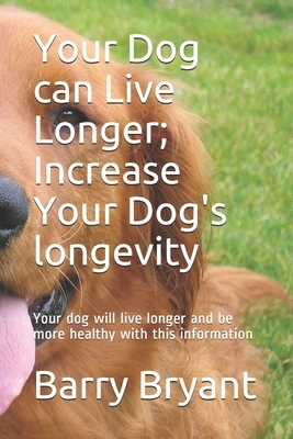 Your Dog can Live Longer; Increase Your Dog's longevity: Your dog will live longer and be more healthy with this information by Barry Bryant