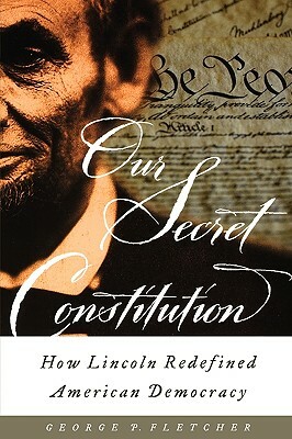 Our Secret Constitution: How Lincoln Redefined American Democracy by George P. Fletcher