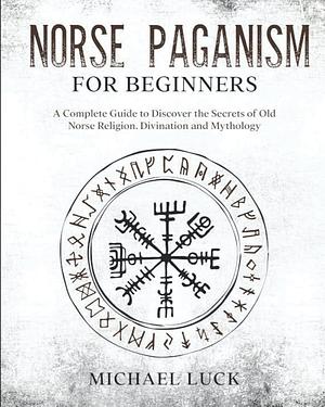 Norse Paganism for Beginners: A Complete Guide to Discover the Secrets of Old Norse Religion, Divination and Mythology by Michael Luck
