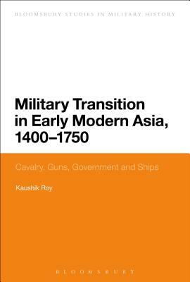 Military Transition in Early Modern Asia, 1400-1750: Cavalry, Guns, Government and Ships by Kaushik Roy