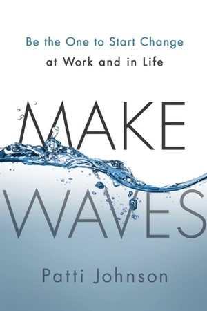 Make Waves: Be the One to Start Change at Work and in Life by Patti Johnson