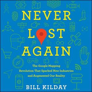 Never Lost Again: The Google Mapping Revolution That Sparked New Industries and Augmented Our Reality by Bill Kilday