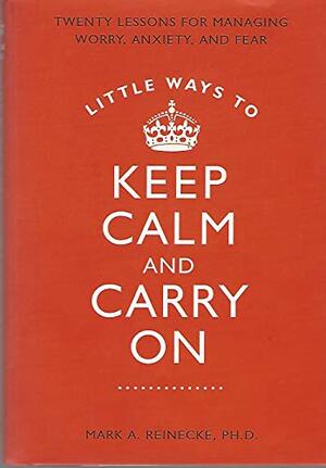 Little Ways to Keep Calm and Carry On: Twenty Lessons for Managing Worry, Anxiety, and Fear by Mark A. Reinecke