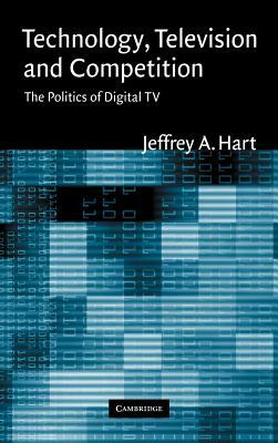Technology, Television, and Competition: The Politics of Digital TV by Jeffrey a. Hart, Hart Jeffrey a.