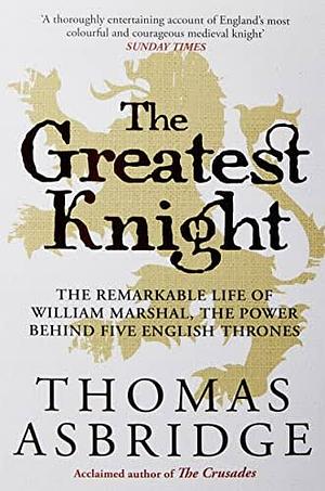 The Greatest Knight: The Remarkable Life of William Marshal, the Power Behind Five English Thrones by Thomas Asbridge