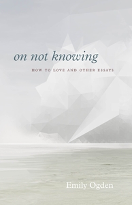 On Not Knowing: How to Love and Other Essays by Emily Ogden