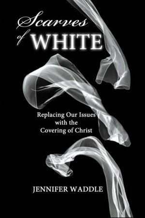 Scarves of WHITE: Replacing Our Issues with the Covering of Christ by Jennifer Waddle