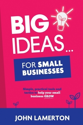 Big Ideas... For Small Businesses: Simple, Practical Tools and Tactics to Help Your Small Business Grow by John Lamerton