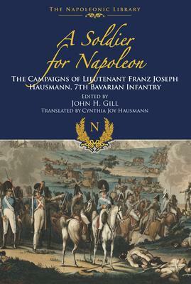 A Soldier for Napoleon: The Campaigns of Lieutenant Franz Joseph Hausmann: 7th Bavarian Infantry by John H. Gill, Franz Joseph Hausmann