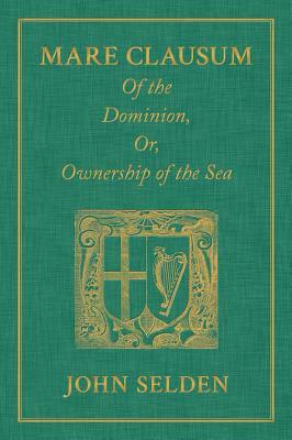 Mare Clausum. of the Dominion, Or, Ownership of the Sea. Two Books: In the First, Is Shew'd That the Sea, by the Law of Nature, or Nations, Is Not Com by John Selden