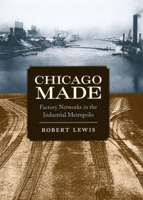 Chicago Made: Factory Networks in the Industrial Metropolis by Robert Lewis