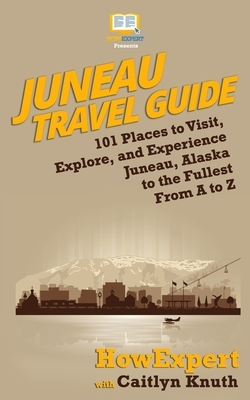 Juneau Travel Guide: 101 Places to Visit, Explore, and Experience Juneau, Alaska to the Fullest From A to Z by Caitlyn Knuth, HowExpert