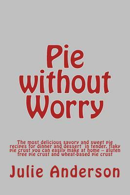 Pie without Worry: The most delicious savory and sweet pie recipes for dinner and dessert in tender, flaky pie crust you can easily make by Julie Anderson