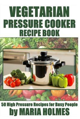Vegetarian Pressure Cooker Recipe Book: 50 High Pressure Recipes for Busy People by Maria Holmes