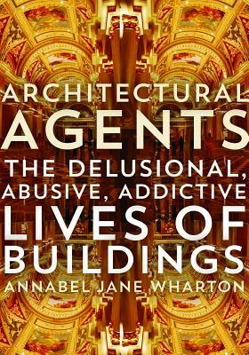 Architectural Agents: The Delusional, Abusive, Addictive Lives of Buildings by Annabel Jane Wharton