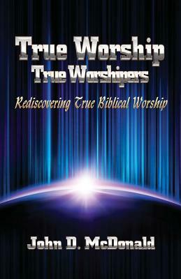 True Worship True Worshippers: Rediscovering True Biblical Worship by John D. McDonald