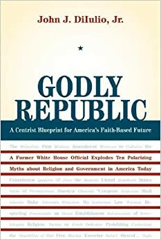 Godly Republic: A Centrist Blueprint for America's Faith-Based Future: A Former White House Official Explodes Ten Polarizing Myths about Religion and Government in America Today by John J. DiIulio Jr.