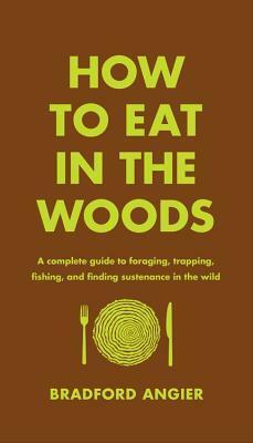 How to Eat in the Woods: A Complete Guide to Foraging, Trapping, Fishing, and Finding Sustenance in the Wild by Bradford Angier