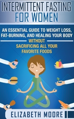 Intermittent Fasting for Women: An Essential Guide to Weight Loss, Fat-Burning, and Healing Your Body Without Sacrificing All Your Favorite Foods by Elizabeth Moore