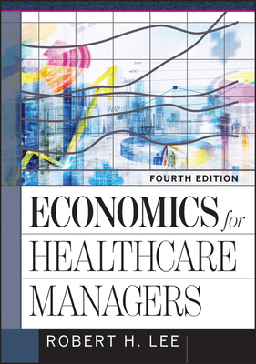 Economics for Healthcare Managers, Fourth Edition by Robert Lee