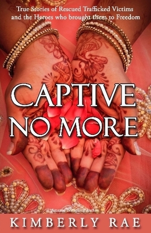 Captive No More: True Stories of Rescued Trafficked Victims and the Heroes Who Brought Them to Freedom by Kimberly Rae