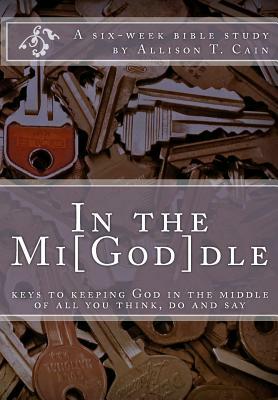 In the Mi[God]dle: Keys to keeping God in the middle of all you think, do and say: A 6-week Bible Study by Allison T. Cain