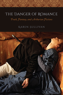 The Danger of Romance: Truth, Fantasy, and Arthurian Fictions by Karen Sullivan