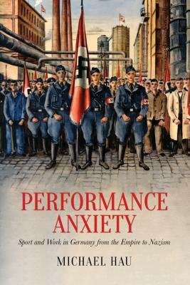 Performance Anxiety: Sport and Work in Germany from the Empire to Nazism by Michael Hau