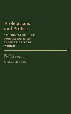 Proletarians and Protest: The Roots of Class Formation in an Industrializing World by Charles Stephenson, Michael Hanagan