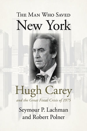 The Man Who Saved New York: Hugh Carey and the Great Fiscal Crisis of 1975 by Seymour P. Lachman, Robert Polner