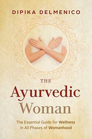 The Ayurvedic Woman : The Essential Guide for Wellness in All Phases of Womanhood by Dipika Delmenico