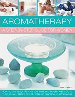 Aromatherapy: A Step-By-Step Guide for Women: How to Use Essential Oils for Improved Health and Vitality Through All Stages of Life, with 200 Practical Photographs by Shirley Price
