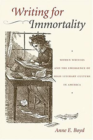 Writing for Immortality: Women and the Emergence of High Literary Culture in America by Anne E. Boyd, Anne Boyd Rioux