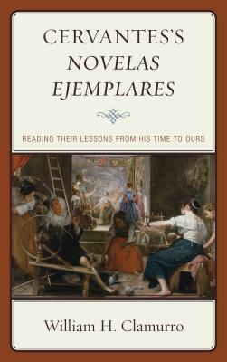 Cervantes's Novelas ejemplares: Reading their Lessons from His Time to Ours by William H. Clamurro