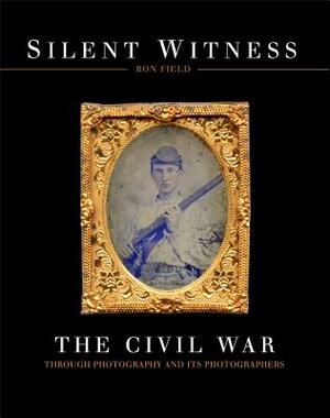 Silent Witness: The Civil War Through Photography and Its Photographers by Ron Field