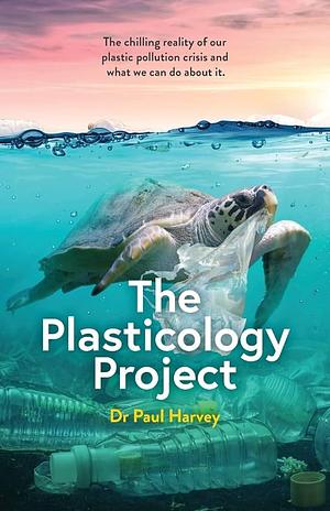 The Plasticology Project: The Chilling Reality of Our Plastic Pollution Crisis and what We Can Do about it by Paul Harvey