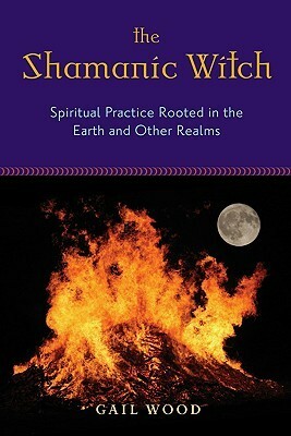 The Shamanic Witch: Spiritual Practice Rooted in the Earth and Other Realms by Gail Wood